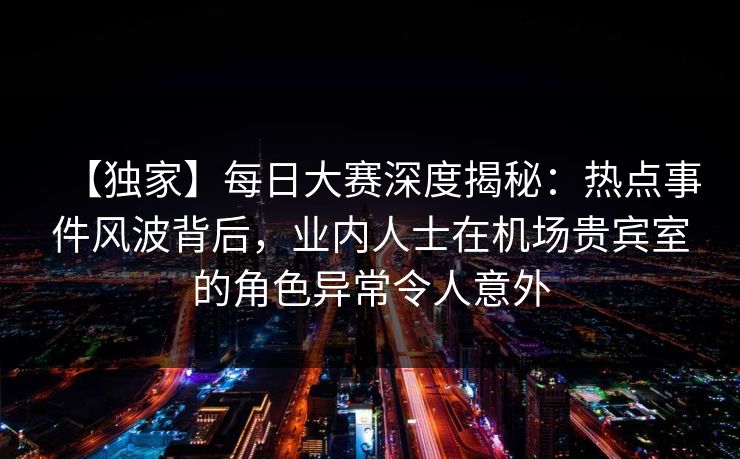 【独家】每日大赛深度揭秘：热点事件风波背后，业内人士在机场贵宾室的角色异常令人意外