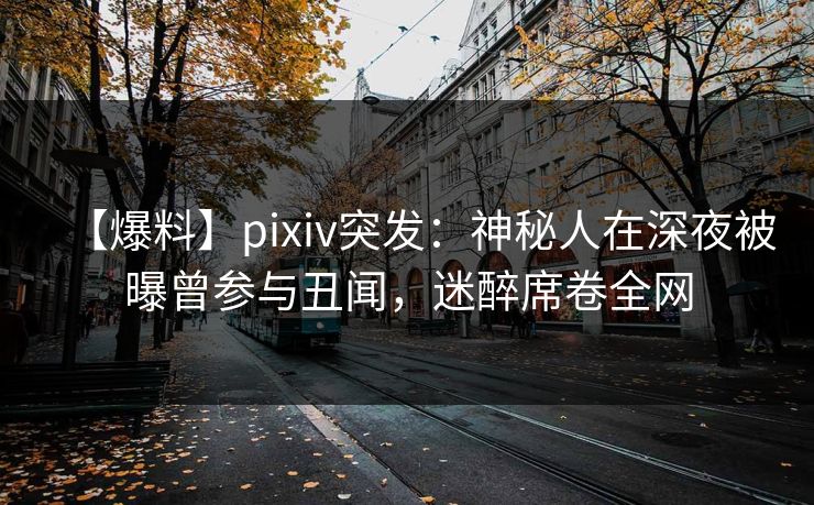 【爆料】pixiv突发：神秘人在深夜被曝曾参与丑闻，迷醉席卷全网