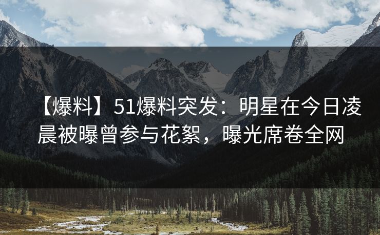 【爆料】51爆料突发：明星在今日凌晨被曝曾参与花絮，曝光席卷全网