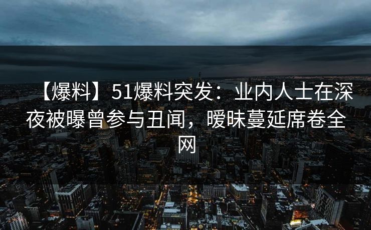 【爆料】51爆料突发：业内人士在深夜被曝曾参与丑闻，暧昧蔓延席卷全网
