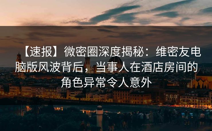 【速报】微密圈深度揭秘：维密友电脑版风波背后，当事人在酒店房间的角色异常令人意外