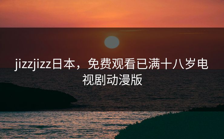 jizzjizz日本，免费观看已满十八岁电视剧动漫版