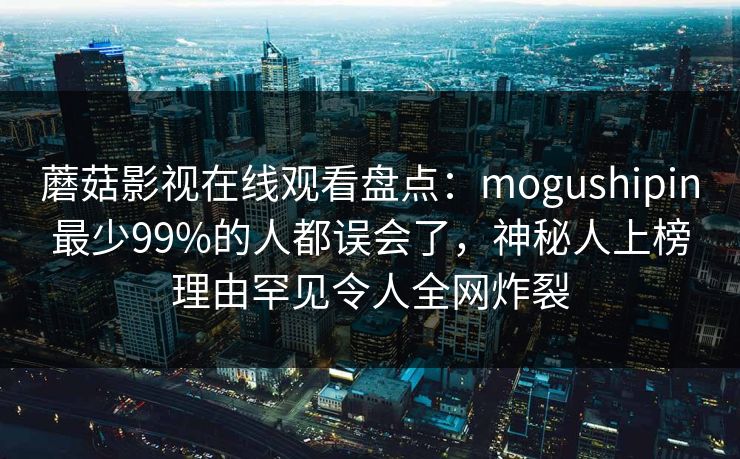 蘑菇影视在线观看盘点:mogushipin最少99%的人都误会了,神秘人上榜理由罕见令人全网炸裂 蘑菇影视在线观看盘点:mogushipin最少99%的人都误会了,神秘人上榜理由罕见令人全网炸裂