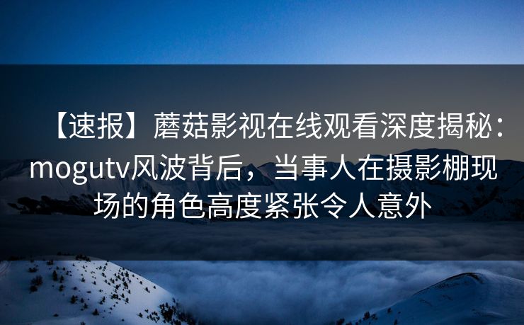 【速报】蘑菇影视在线观看深度揭秘：mogutv风波背后，当事人在摄影棚现场的角色高度紧张令人意外
