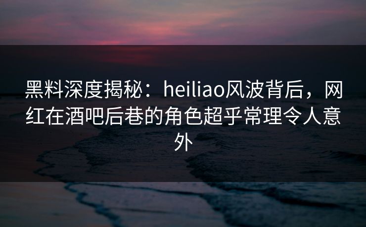 黑料深度揭秘:heiliao风波背后,网红在酒吧后巷的角色超乎常理令人意外 黑料深度揭秘:heiliao风波背后,网红在酒吧后巷的角色超乎常理令人意外