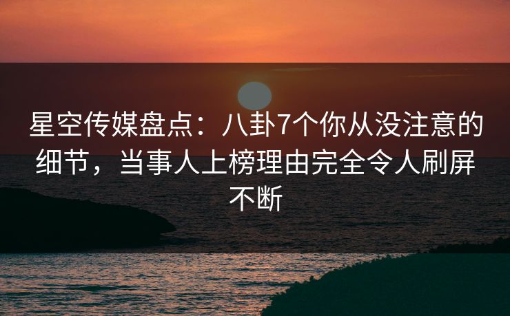 星空传媒盘点：八卦7个你从没注意的细节，当事人上榜理由完全令人刷屏不断