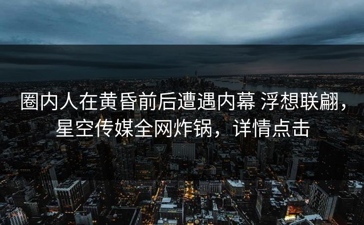 圈内人在黄昏前后遭遇内幕 浮想联翩，星空传媒全网炸锅，详情点击