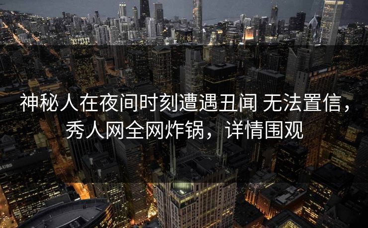 神秘人在夜间时刻遭遇丑闻 无法置信，秀人网全网炸锅，详情围观