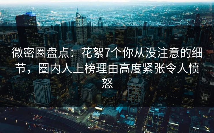 微密圈盘点：花絮7个你从没注意的细节，圈内人上榜理由高度紧张令人愤怒