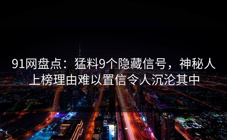 91网盘点:猛料9个隐藏信号,神秘人上榜理由难以置信令人沉沦其中 91网盘点:猛料9个隐藏信号,神秘人上榜理由难以置信令人沉沦其中