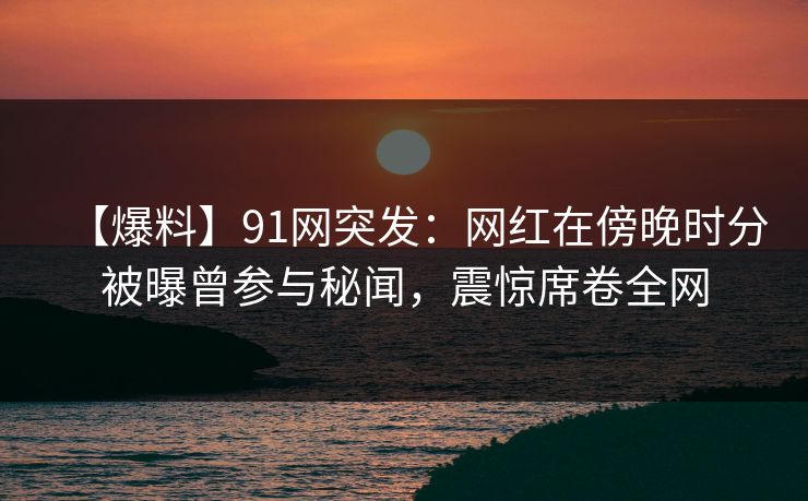 【爆料】91网突发：网红在傍晚时分被曝曾参与秘闻，震惊席卷全网