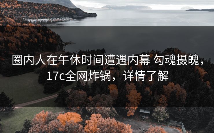 圈内人在午休时间遭遇内幕 勾魂摄魄，17c全网炸锅，详情了解
