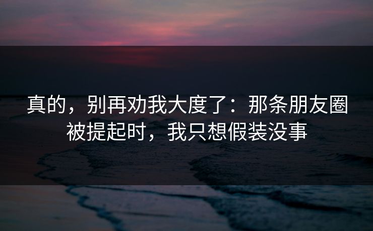 真的，别再劝我大度了：那条朋友圈被提起时，我只想假装没事