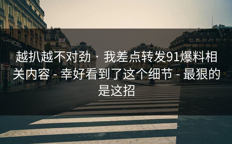 越扒越不对劲 · 我差点转发91爆料相关内容 - 幸好看到了这个细节 - 最狠的是这招