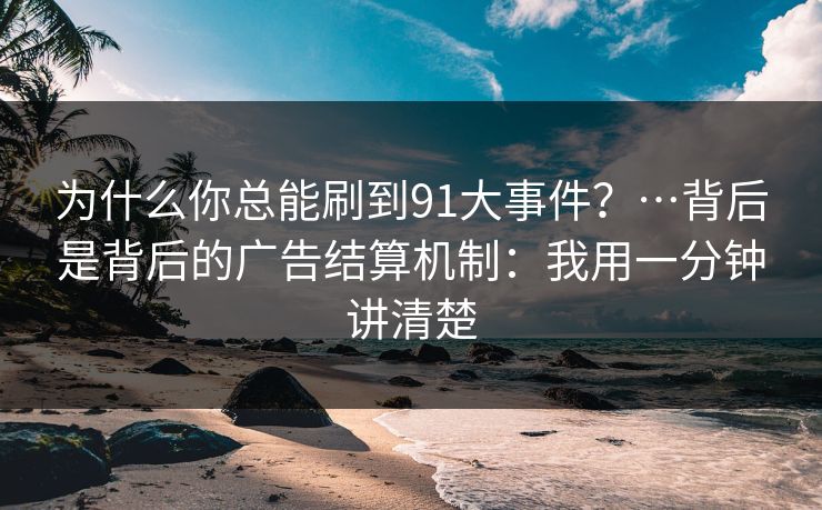 为什么你总能刷到91大事件？…背后是背后的广告结算机制：我用一分钟讲清楚