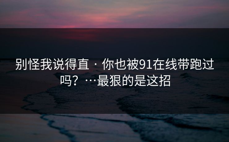 别怪我说得直 · 你也被91在线带跑过吗?…最狠的是这招 别怪我说得直 · 你也被91在线带跑过吗?…最狠的是这招