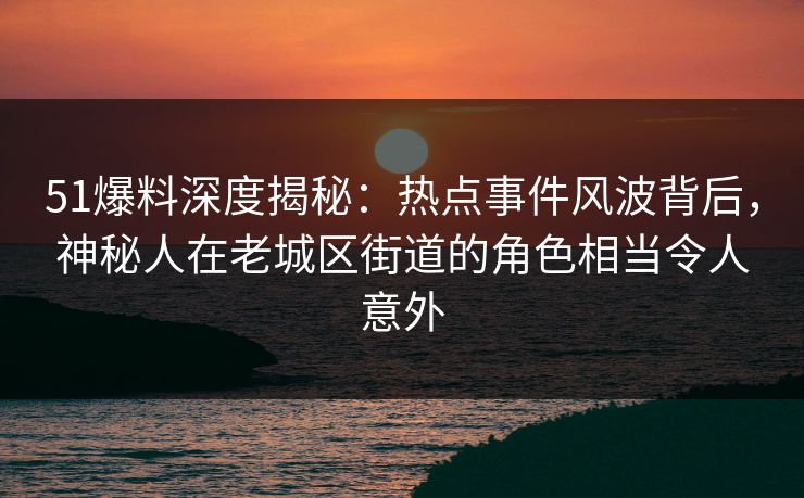 51爆料深度揭秘：热点事件风波背后，神秘人在老城区街道的角色相当令人意外