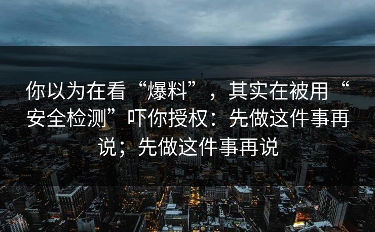 你以为在看“爆料”，其实在被用“安全检测”吓你授权：先做这件事再说；先做这件事再说