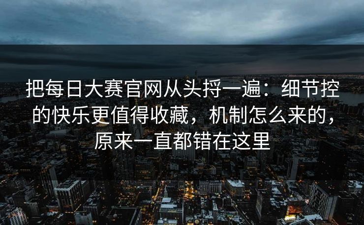 把每日大赛官网从头捋一遍：细节控的快乐更值得收藏，机制怎么来的，原来一直都错在这里