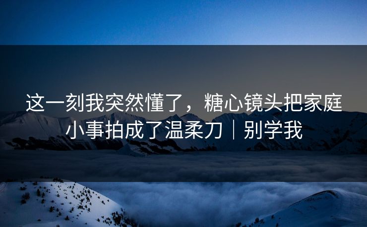 这一刻我突然懂了，糖心镜头把家庭小事拍成了温柔刀｜别学我