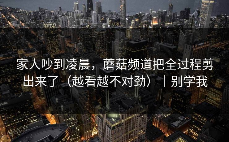 家人吵到凌晨,蘑菇频道把全过程剪出来了(越看越不对劲)|别学我 家人吵到凌晨,蘑菇频道把全过程剪出来了(越看越不对劲)|别学我