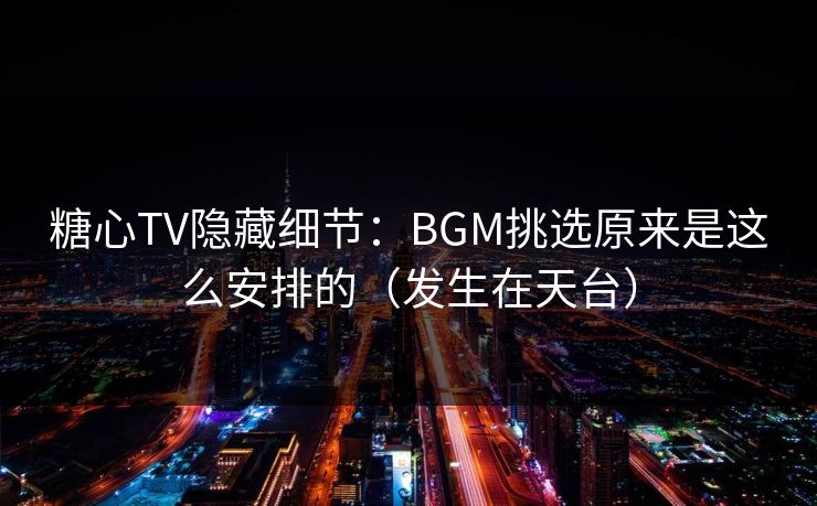 糖心TV隐藏细节：BGM挑选原来是这么安排的（发生在天台）