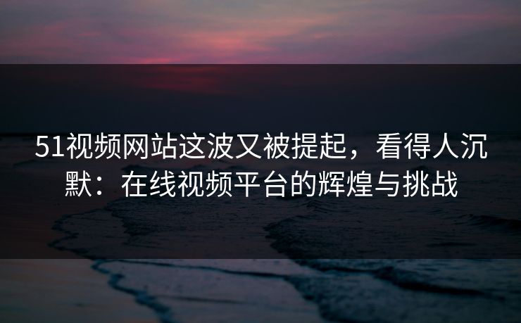 51视频网站这波又被提起，看得人沉默：在线视频平台的辉煌与挑战