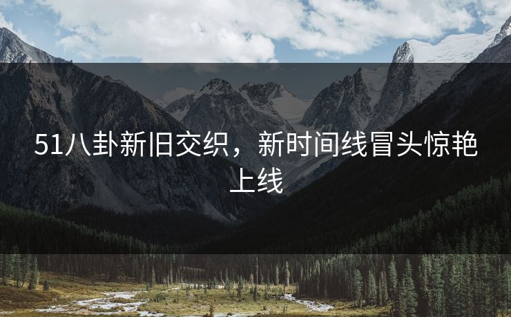 51八卦新旧交织，新时间线冒头惊艳上线