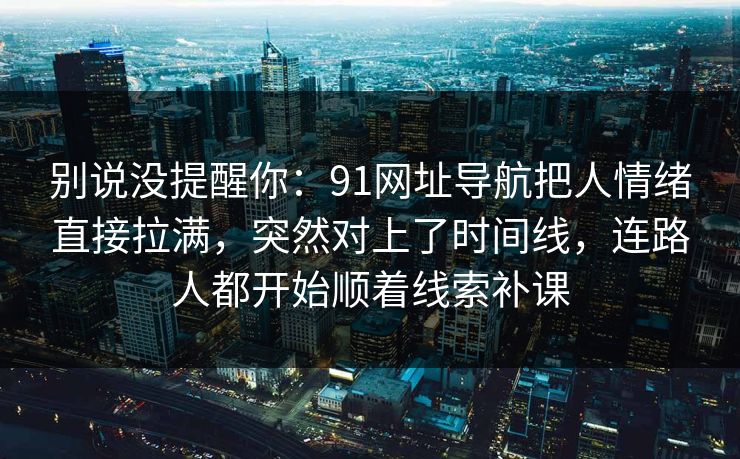 别说没提醒你：91网址导航把人情绪直接拉满，突然对上了时间线，连路人都开始顺着线索补课