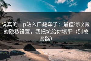 说真的｜p站入口翻车了：最值得收藏的隐私设置，我把坑给你填平（别被套路）