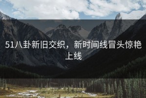 51八卦新旧交织，新时间线冒头惊艳上线
