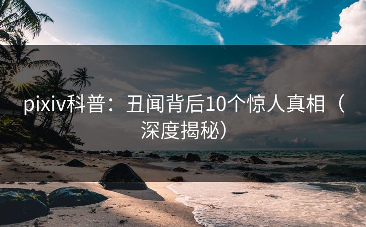 pixiv科普：丑闻背后10个惊人真相（深度揭秘）