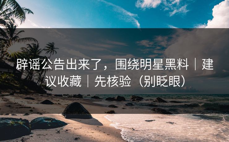 辟谣公告出来了，围绕明星黑料｜建议收藏｜先核验（别眨眼）